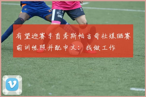有望迎赛季首秀斯帕吉奇社媒晒赛前训练照并配中文：我做工作