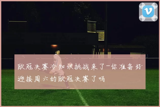 欧冠决赛冷知识挑战来了-你准备好迎接周六的欧冠决赛了吗